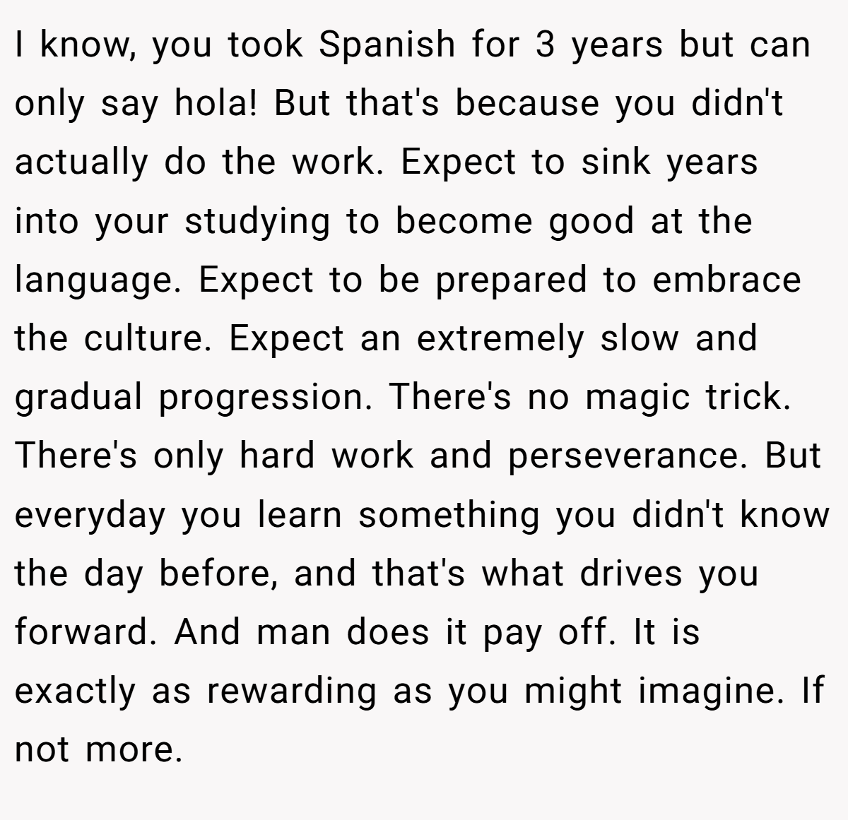 I know, you took Spanish for 3 years but can only say hola! But that's because you didn't actually do the work. Expect to sink years into your studying to become good at the language. Expect to be prepared to embrace the culture. Expect an extremely slow and gradual progression. There's no magic trick. There's only hard work and perseverance. But everyday you learn something you didn't know the day before, and that's what drives you forward. And man does it pay off. It is exactly as rewarding as you might imagine. If not more.