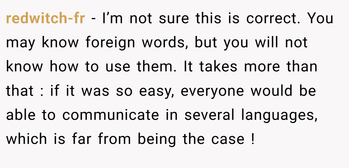 redwitch-fr − I’m not sure this is correct. You may know foreign words, but you will not know how to use them. It takes more than that : if it was so easy, everyone would be able to communicate in several languages, which is far from being the case !
