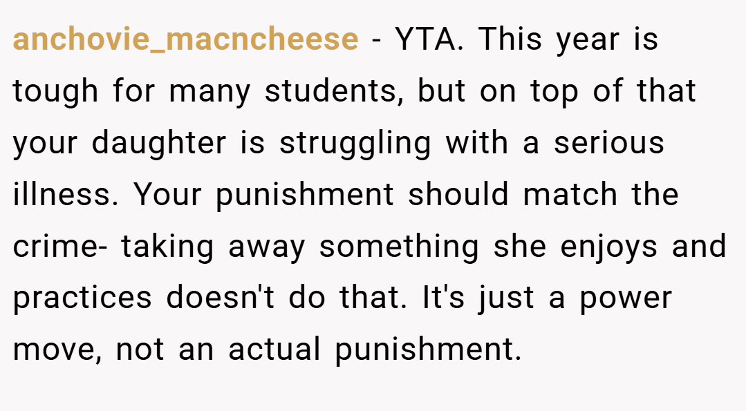 anchovie_macncheese − YTA. This year is tough for many students, but on top of that your daughter is struggling with a serious illness. Your punishment should match the crime- taking away something she enjoys and practices doesn't do that. It's just a power move, not an actual punishment.
