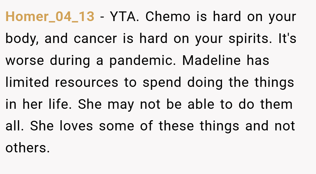 Homer_04_13 − YTA. Chemo is hard on your body, and cancer is hard on your spirits. It's worse during a pandemic. Madeline has limited resources to spend doing the things in her life. She may not be able to do them all. She loves some of these things and not others.
