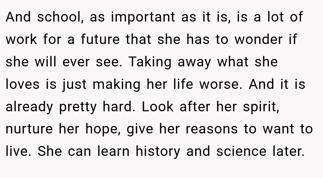 And school, as important as it is, is a lot of work for a future that she has to wonder if she will ever see. Taking away what she loves is just making her life worse. And it is already pretty hard. Look after her spirit, nurture her hope, give her reasons to want to live. She can learn history and science later.