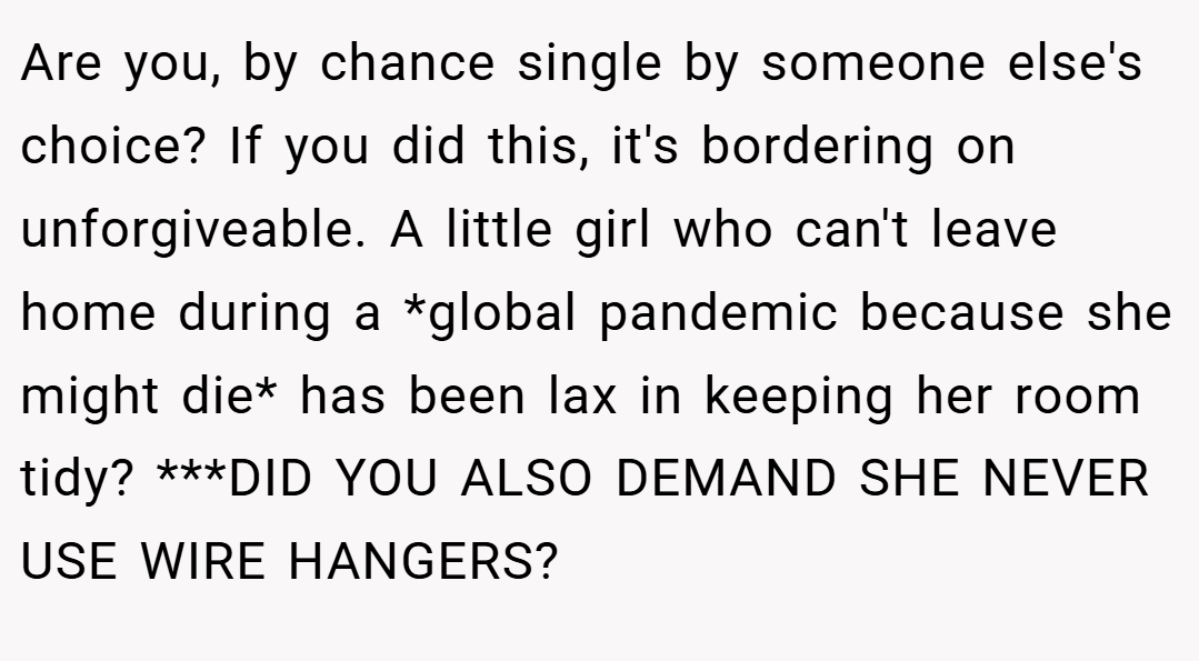 Are you, by chance single by someone else's choice? If you did this, it's bordering on unforgiveable. A little girl who can't leave home during a *global pandemic because she might die* has been lax in keeping her room tidy? ***DID YOU ALSO DEMAND SHE NEVER USE WIRE HANGERS?
