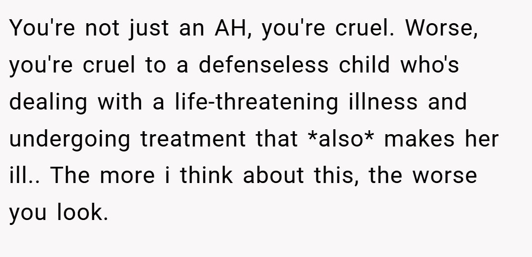 You're not just an AH, you're cruel. Worse, you're cruel to a defenseless child who's dealing with a life-threatening illness and undergoing treatment that *also* makes her ill.. The more i think about this, the worse you look.