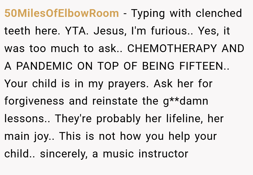 50MilesOfElbowRoom − Typing with clenched teeth here. YTA. Jesus, I'm furious.. Yes, it was too much to ask.. CHEMOTHERAPY AND A PANDEMIC ON TOP OF BEING FIFTEEN.. Your child is in my prayers. Ask her for forgiveness and reinstate the g**damn lessons.. They're probably her lifeline, her main joy.. This is not how you help your child.. sincerely, a music instructor