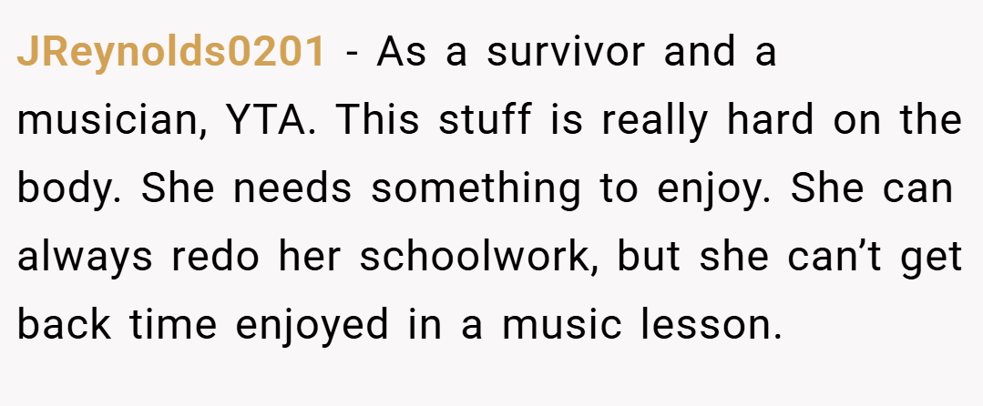 JReynolds0201 − As a survivor and a musician, YTA. This stuff is really hard on the body. She needs something to enjoy. She can always redo her schoolwork, but she can’t get back time enjoyed in a music lesson.