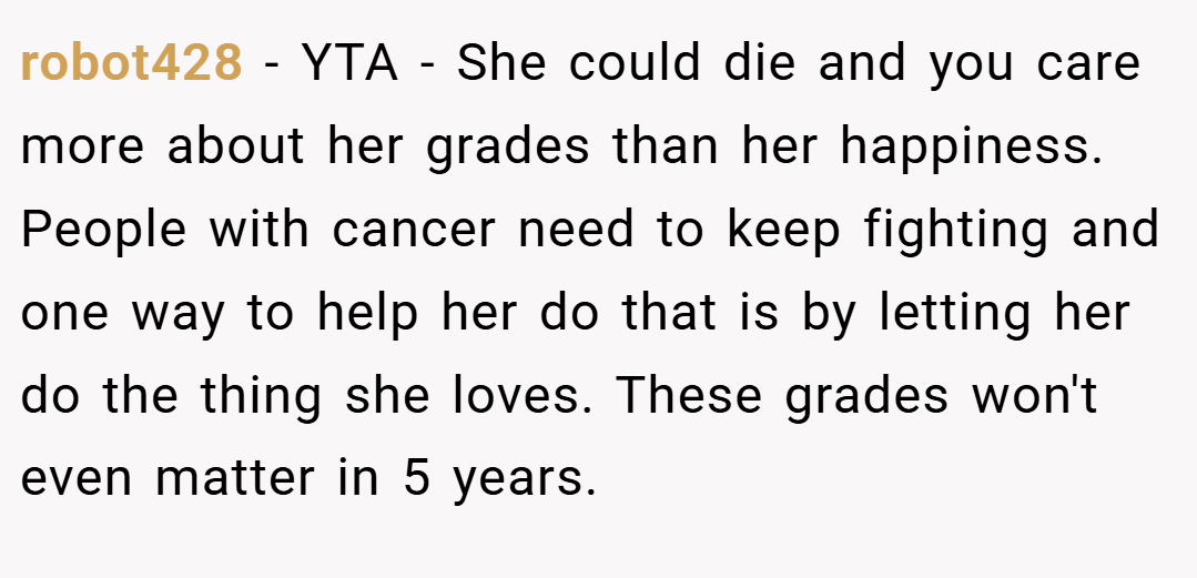 robot428 − YTA - She could die and you care more about her grades than her happiness. People with cancer need to keep fighting and one way to help her do that is by letting her do the thing she loves. These grades won't even matter in 5 years.