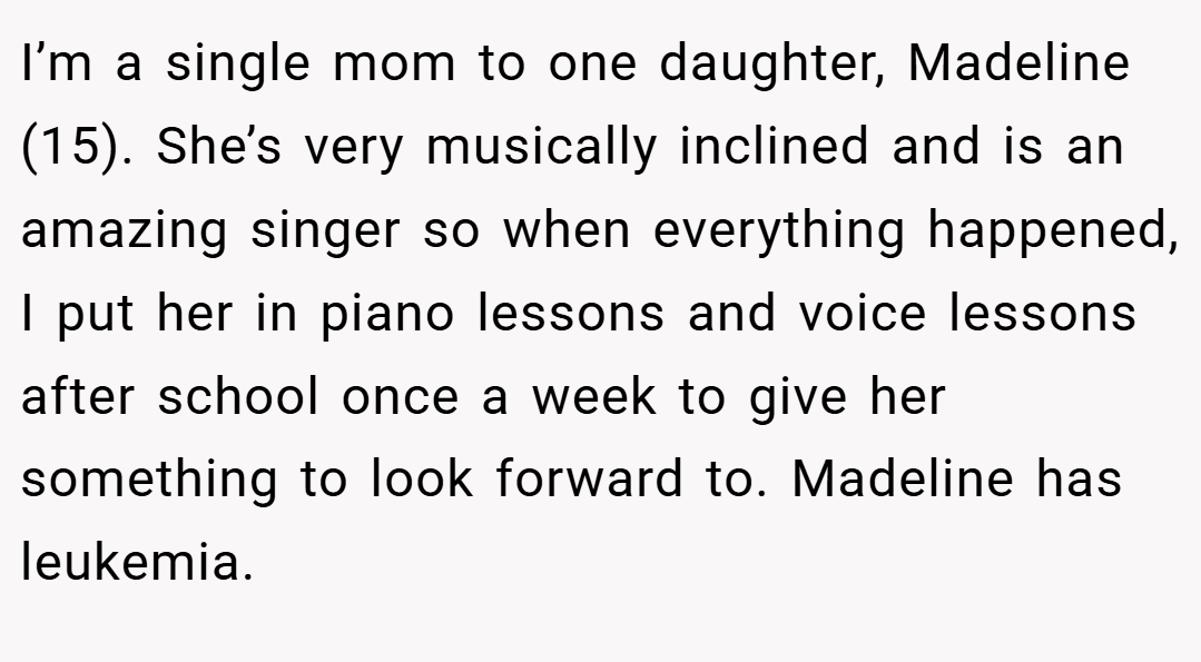 I’m a single mom to one daughter, Madeline (15). She’s very musically inclined and is an amazing singer so when everything happened, I put her in piano lessons and voice lessons after school once a week to give her something to look forward to. Madeline has leukemia.