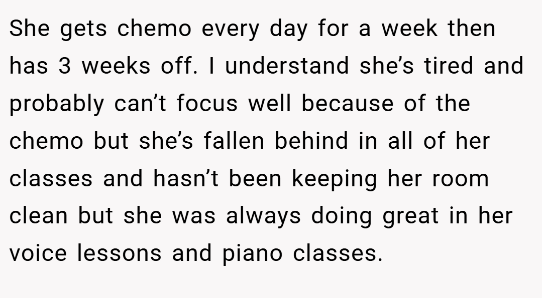 She gets chemo every day for a week then has 3 weeks off. I understand she’s tired and probably can’t focus well because of the chemo but she’s fallen behind in all of her classes and hasn’t been keeping her room clean but she was always doing great in her voice lessons and piano classes.