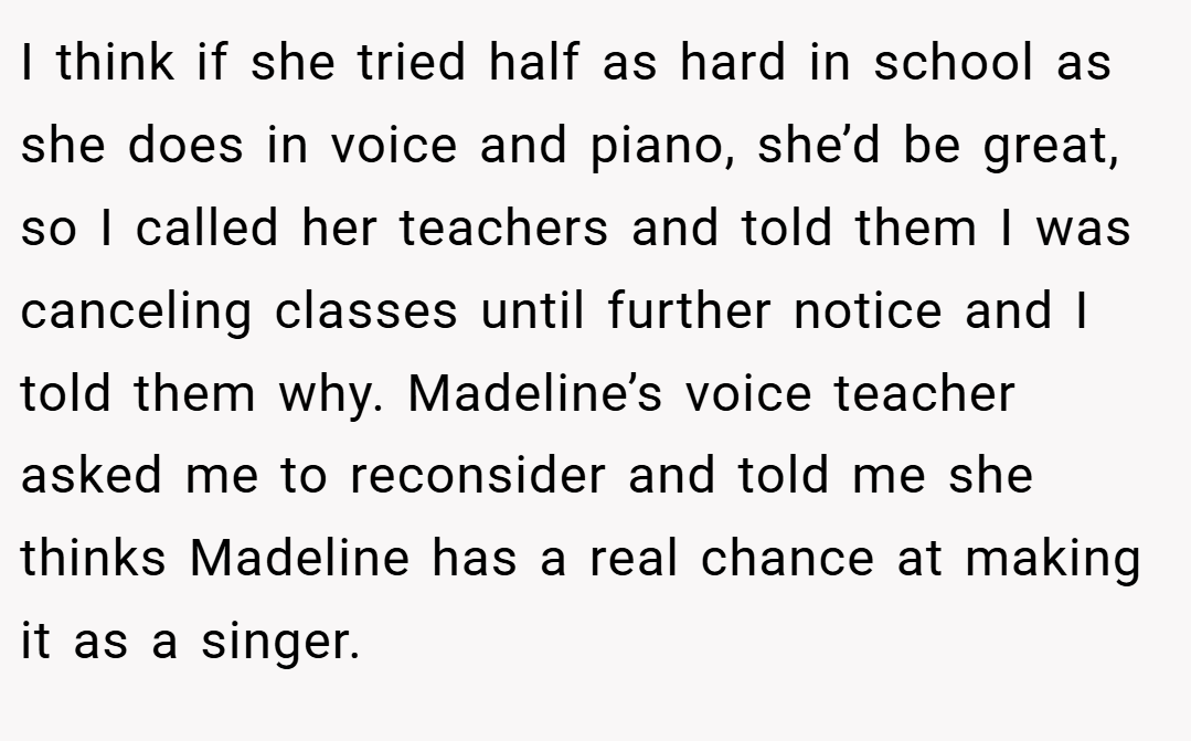 I think if she tried half as hard in school as she does in voice and piano, she’d be great, so I called her teachers and told them I was canceling classes until further notice and I told them why. Madeline’s voice teacher asked me to reconsider and told me she thinks Madeline has a real chance at making it as a singer.