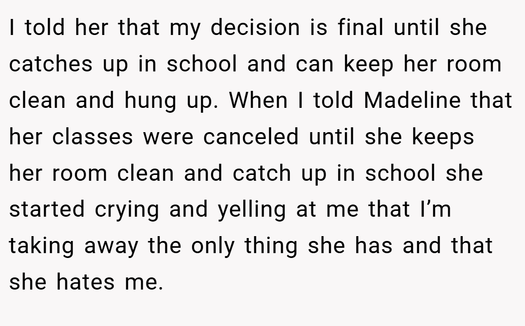 I told her that my decision is final until she catches up in school and can keep her room clean and hung up. When I told Madeline that her classes were canceled until she keeps her room clean and catch up in school she started crying and yelling at me that I’m taking away the only thing she has and that she hates me.