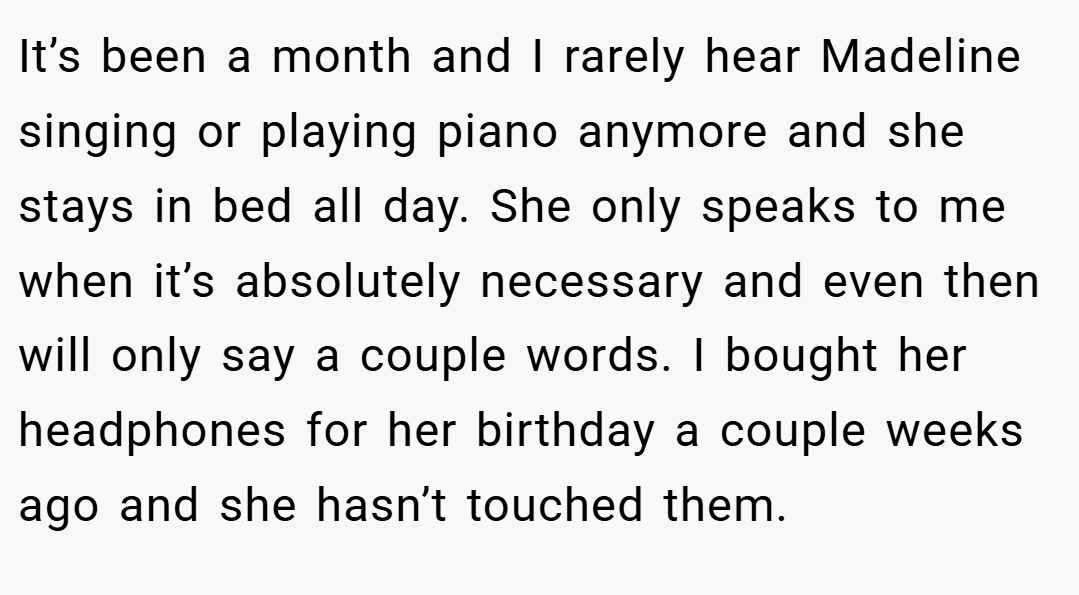 It’s been a month and I rarely hear Madeline singing or playing piano anymore and she stays in bed all day. She only speaks to me when it’s absolutely necessary and even then will only say a couple words. I bought her headphones for her birthday a couple weeks ago and she hasn’t touched them.