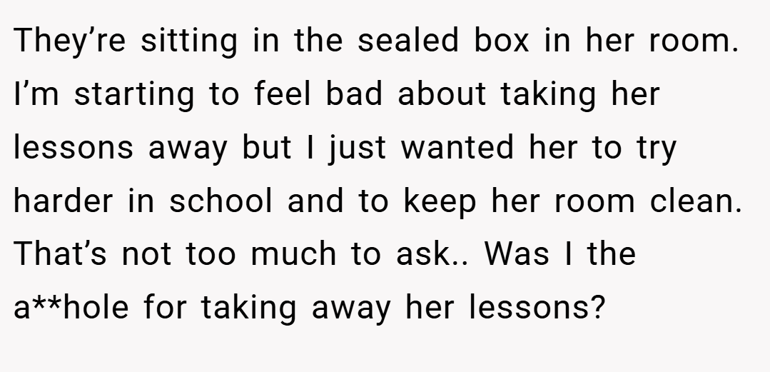 They’re sitting in the sealed box in her room. I’m starting to feel bad about taking her lessons away but I just wanted her to try harder in school and to keep her room clean. That’s not too much to ask.. Was I the a**hole for taking away her lessons?