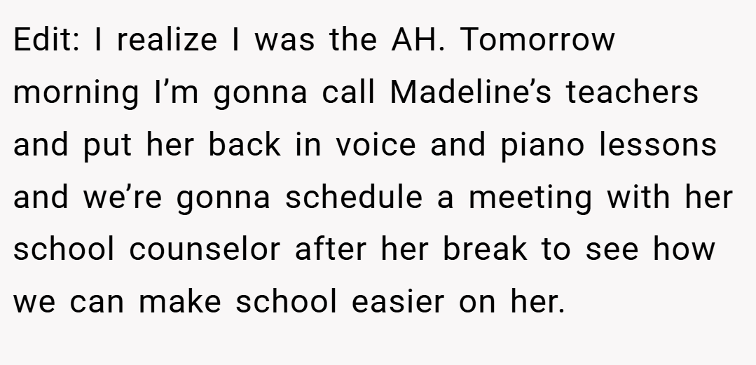 Edit: I realize I was the AH. Tomorrow morning I’m gonna call Madeline’s teachers and put her back in voice and piano lessons and we’re gonna schedule a meeting with her school counselor after her break to see how we can make school easier on her.