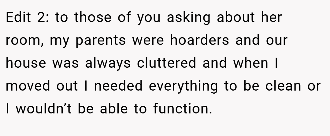 Edit 2: to those of you asking about her room, my parents were hoarders and our house was always cluttered and when I moved out I needed everything to be clean or I wouldn’t be able to function.