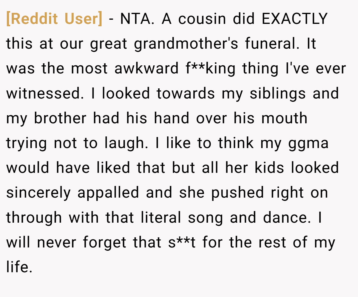 [Reddit User] − NTA. A cousin did EXACTLY this at our great grandmother's funeral. It was the most awkward f**king thing I've ever witnessed. I looked towards my siblings and my brother had his hand over his mouth trying not to laugh. I like to think my ggma would have liked that but all her kids looked sincerely appalled and she pushed right on through with that literal song and dance. I will never forget that s**t for the rest of my life.