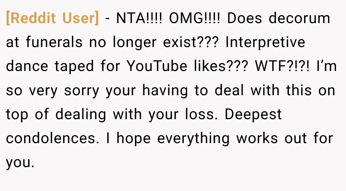 [Reddit User] − NTA!!!! OMG!!!! Does decorum at funerals no longer exist??? Interpretive dance taped for YouTube likes??? WTF?!?! I’m so very sorry your having to deal with this on top of dealing with your loss. Deepest condolences. I hope everything works out for you.