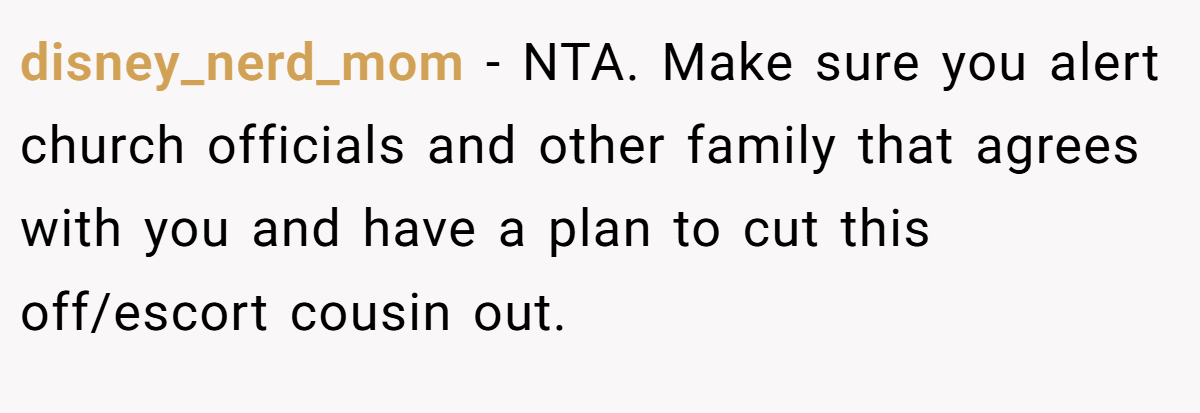 disney_nerd_mom − NTA. Make sure you alert church officials and other family that agrees with you and have a plan to cut this off/escort cousin out.