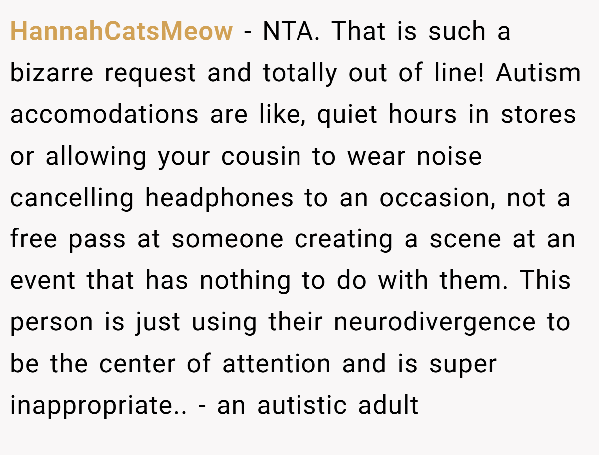 HannahCatsMeow − NTA. That is such a bizarre request and totally out of line! Autism accomodations are like, quiet hours in stores or allowing your cousin to wear noise cancelling headphones to an occasion, not a free pass at someone creating a scene at an event that has nothing to do with them. This person is just using their neurodivergence to be the center of attention and is super inappropriate.. - an autistic adult