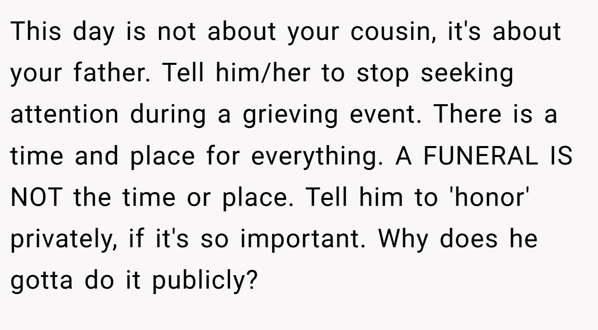 This day is not about your cousin, it's about your father. Tell him/her to stop seeking attention during a grieving event. There is a time and place for everything. A FUNERAL IS NOT the time or place. Tell him to 'honor' privately, if it's so important. Why does he gotta do it publicly?