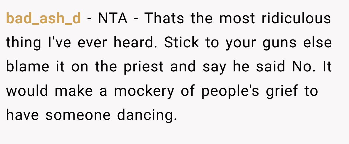 bad_ash_d − NTA - Thats the most ridiculous thing I've ever heard. Stick to your guns else blame it on the priest and say he said No. It would make a mockery of people's grief to have someone dancing.