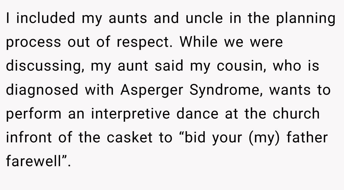I included my aunts and uncle in the planning process out of respect. While we were discussing, my aunt said my cousin, who is diagnosed with Asperger Syndrome, wants to perform an interpretive dance at the church infront of the casket to “bid your (my) father farewell”.