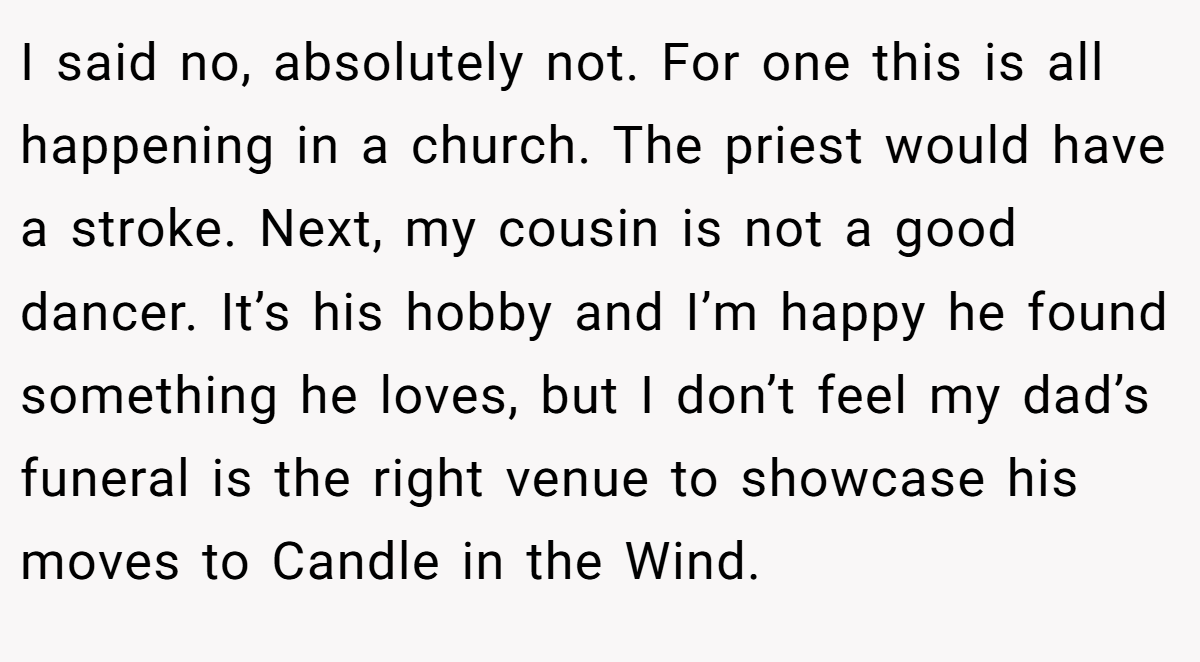 I said no, absolutely not. For one this is all happening in a church. The priest would have a stroke. Next, my cousin is not a good dancer. It’s his hobby and I’m happy he found something he loves, but I don’t feel my dad’s funeral is the right venue to showcase his moves to Candle in the Wind.
