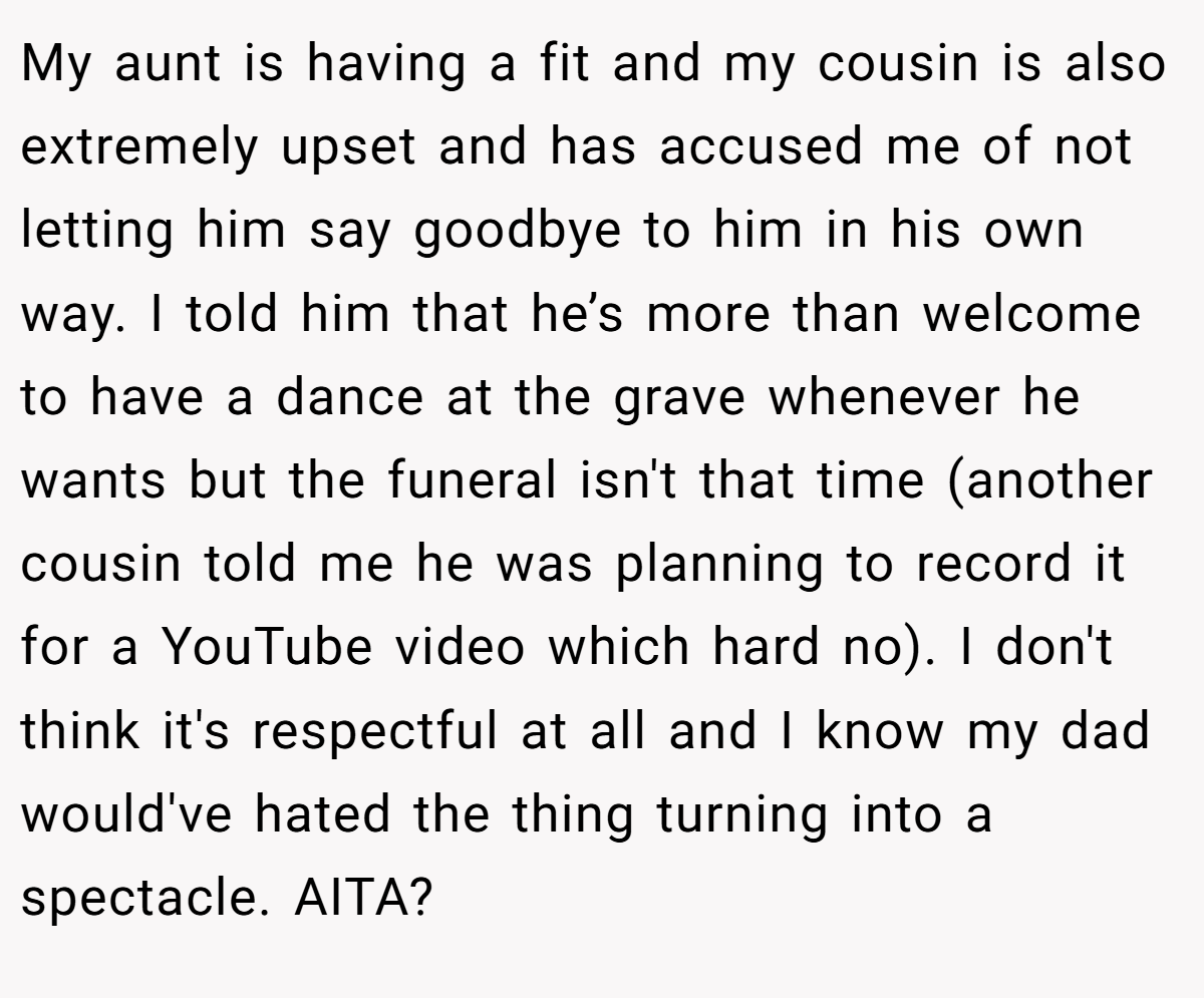 My aunt is having a fit and my cousin is also extremely upset and has accused me of not letting him say goodbye to him in his own way. I told him that he’s more than welcome to have a dance at the grave whenever he wants but the funeral isn't that time (another cousin told me he was planning to record it for a YouTube video which hard no). I don't think it's respectful at all and I know my dad would've hated the thing turning into a spectacle. AITA?