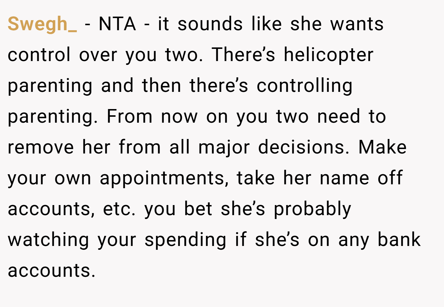 Swegh_ − NTA - it sounds like she wants control over you two. There’s helicopter parenting and then there’s controlling parenting. From now on you two need to remove her from all major decisions. Make your own appointments, take her name off accounts, etc. you bet she’s probably watching your spending if she’s on any bank accounts.