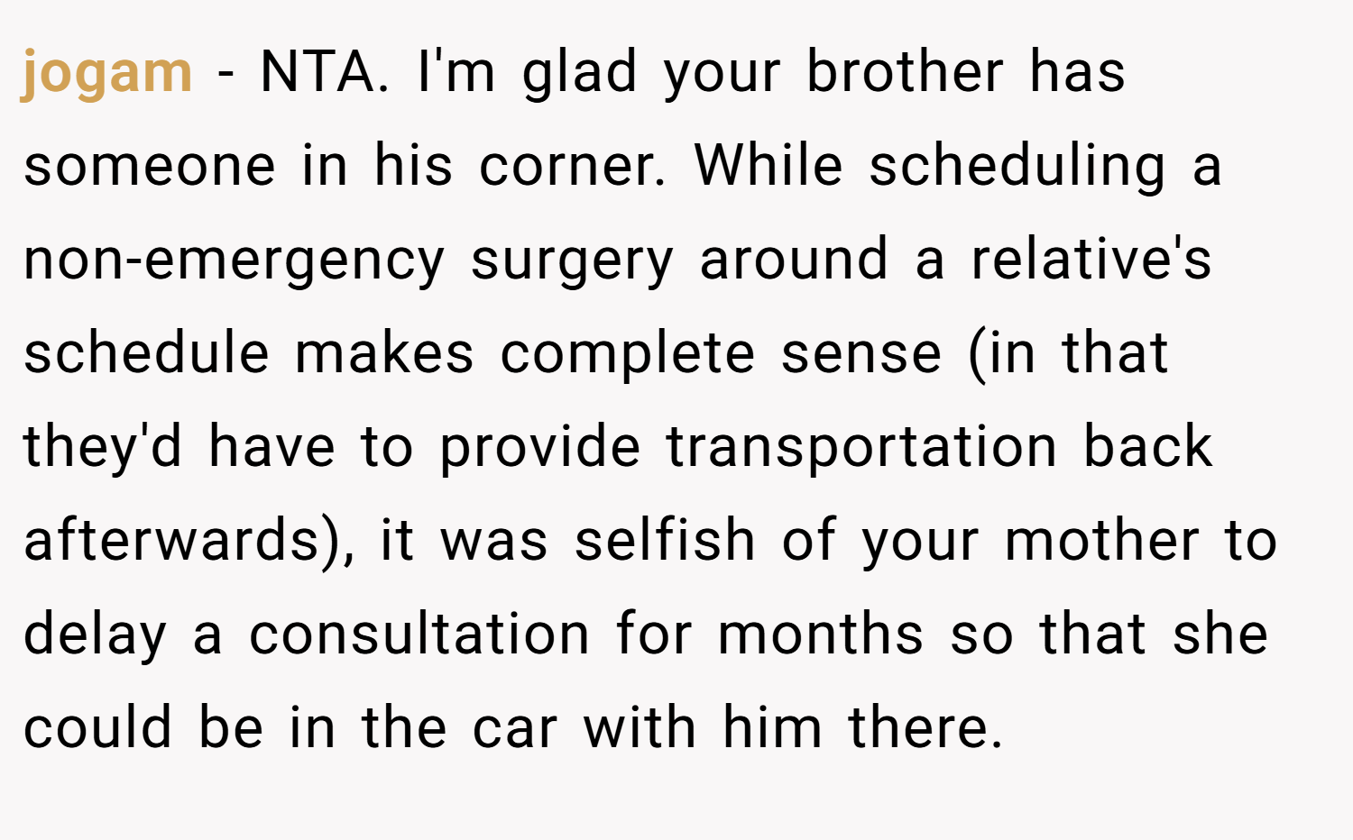 jogam − NTA. I'm glad your brother has someone in his corner. While scheduling a non-emergency surgery around a relative's schedule makes complete sense (in that they'd have to provide transportation back afterwards), it was selfish of your mother to delay a consultation for months so that she could be in the car with him there.