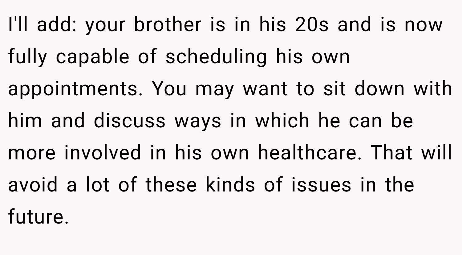 I'll add: your brother is in his 20s and is now fully capable of scheduling his own appointments. You may want to sit down with him and discuss ways in which he can be more involved in his own healthcare. That will avoid a lot of these kinds of issues in the future.