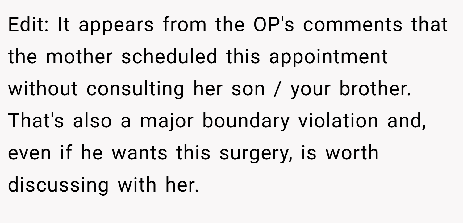 Edit: It appears from the OP's comments that the mother scheduled this appointment without consulting her son / your brother. That's also a major boundary violation and, even if he wants this surgery, is worth discussing with her.