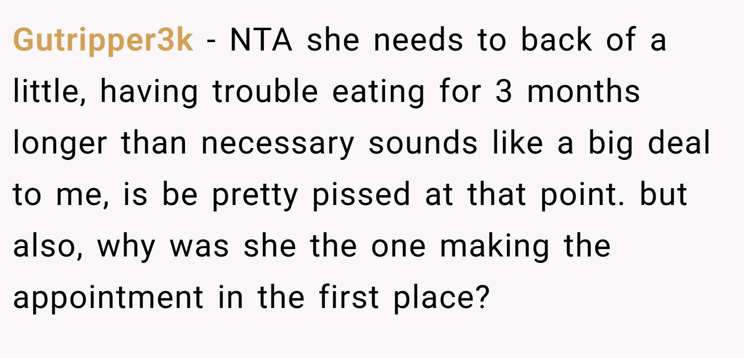 Gutripper3k − NTA she needs to back of a little, having trouble eating for 3 months longer than necessary sounds like a big deal to me, is be pretty pissed at that point. but also, why was she the one making the appointment in the first place?