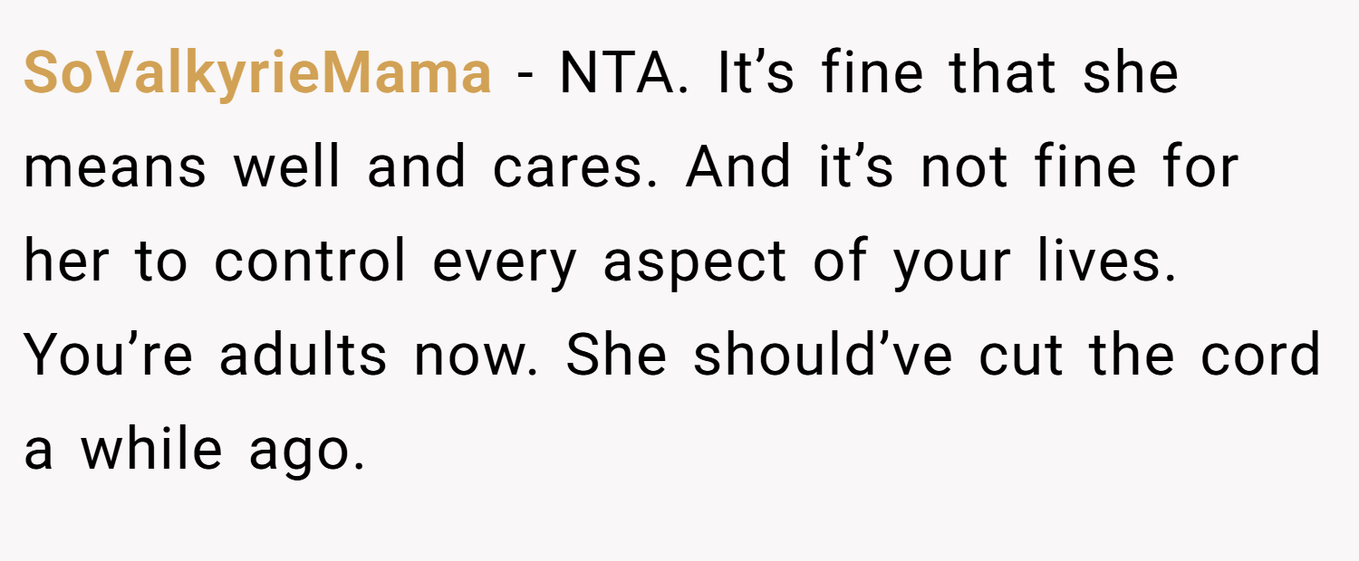 SoValkyrieMama − NTA. It’s fine that she means well and cares. And it’s not fine for her to control every aspect of your lives. You’re adults now. She should’ve cut the cord a while ago.