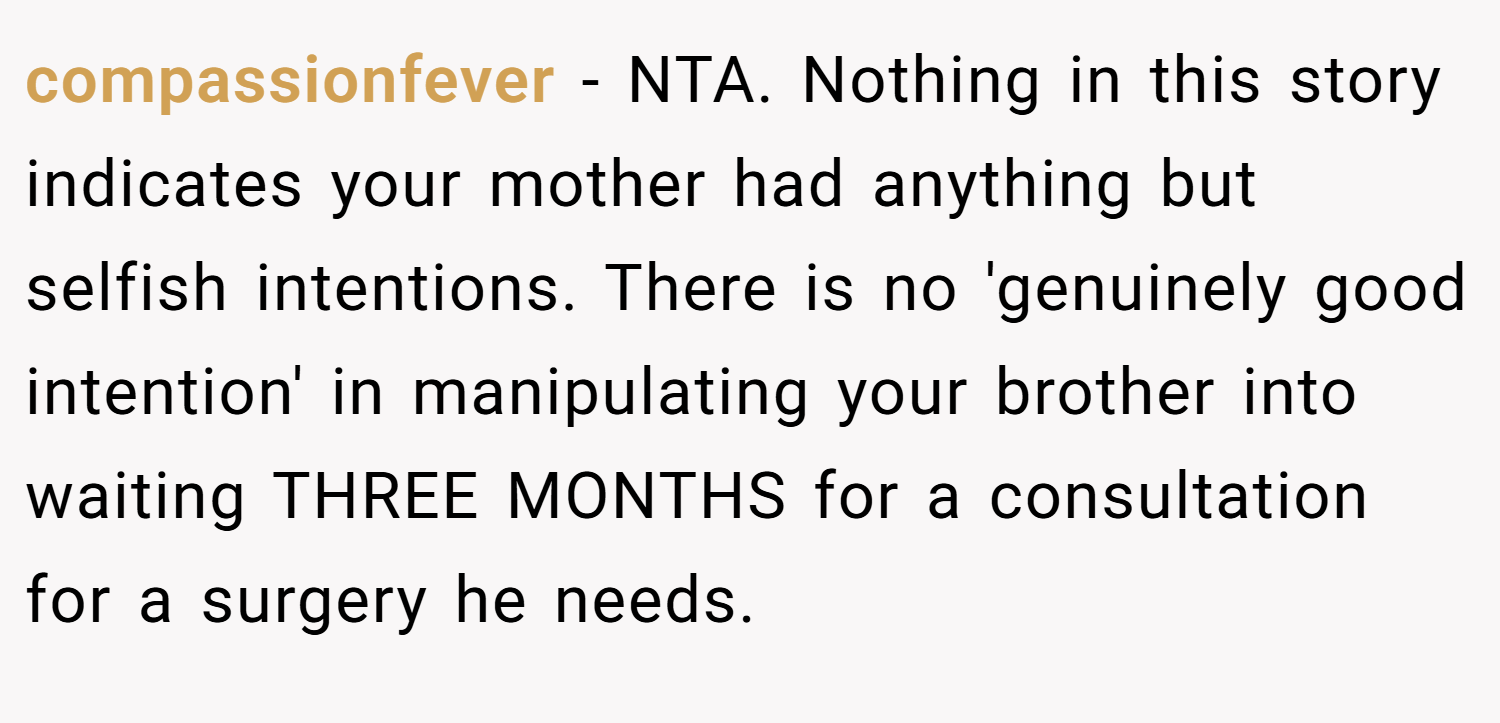 compassionfever − NTA. Nothing in this story indicates your mother had anything but selfish intentions. There is no 'genuinely good intention' in manipulating your brother into waiting THREE MONTHS for a consultation for a surgery he needs.