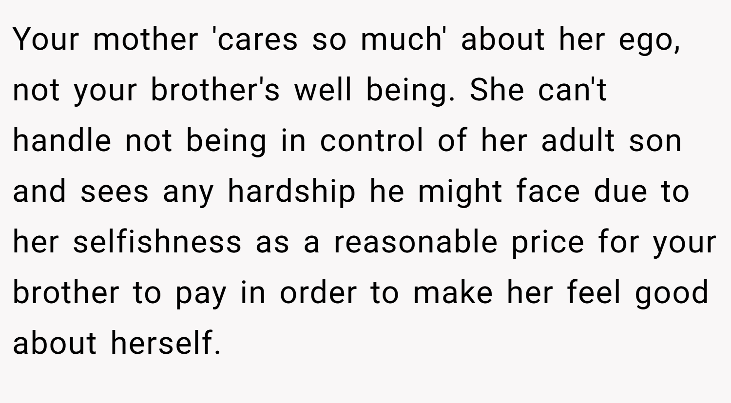 Your mother 'cares so much' about her ego, not your brother's well being. She can't handle not being in control of her adult son and sees any hardship he might face due to her selfishness as a reasonable price for your brother to pay in order to make her feel good about herself.