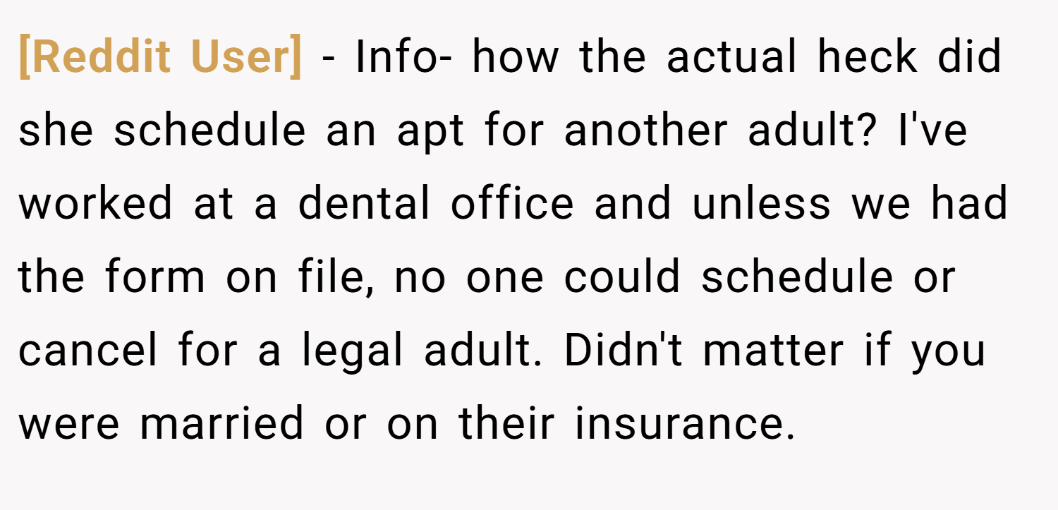 [Reddit User] − Info- how the actual heck did she schedule an apt for another adult? I've worked at a dental office and unless we had the form on file, no one could schedule or cancel for a legal adult. Didn't matter if you were married or on their insurance.