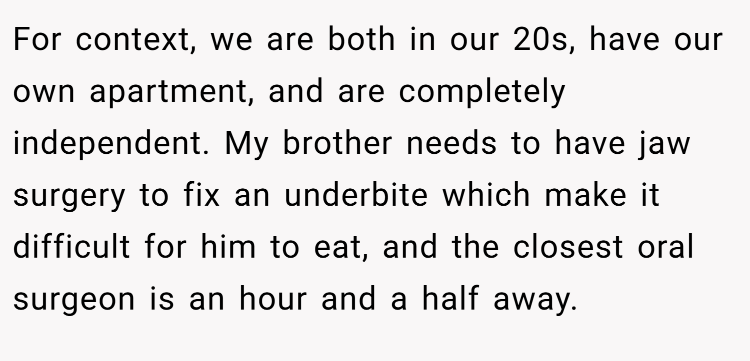 For context, we are both in our 20s, have our own apartment, and are completely independent. My brother needs to have jaw surgery to fix an underbite which make it difficult for him to eat, and the closest oral surgeon is an hour and a half away.
