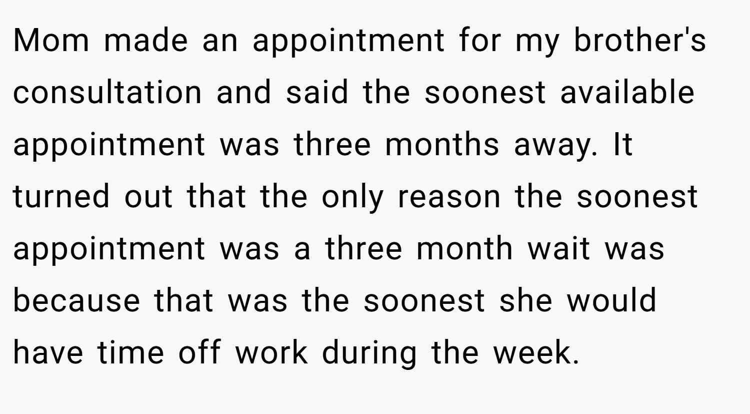 Mom made an appointment for my brother's consultation and said the soonest available appointment was three months away. It turned out that the only reason the soonest appointment was a three month wait was because that was the soonest she would have time off work during the week.