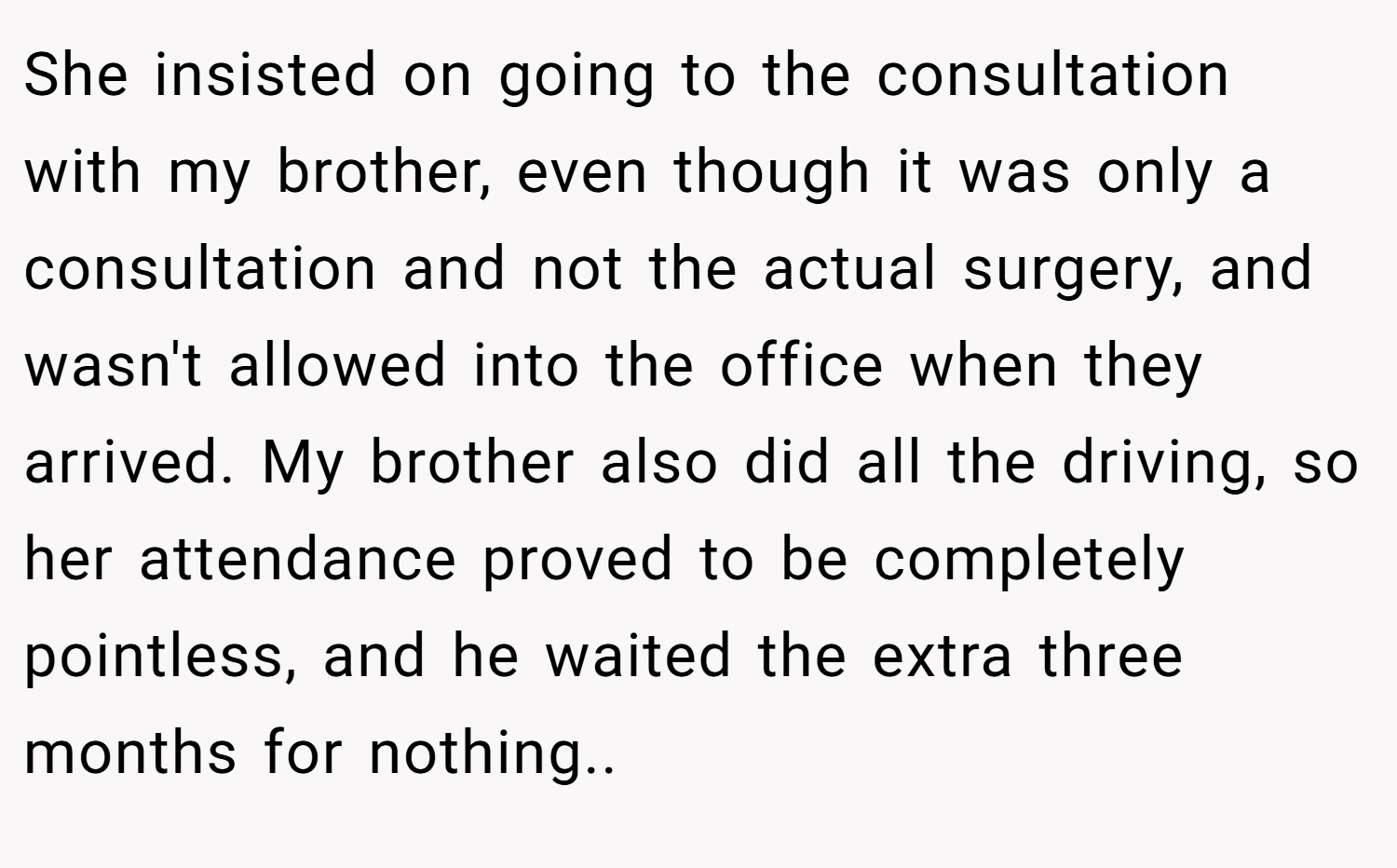 She insisted on going to the consultation with my brother, even though it was only a consultation and not the actual surgery, and wasn't allowed into the office when they arrived. My brother also did all the driving, so her attendance proved to be completely pointless, and he waited the extra three months for nothing..