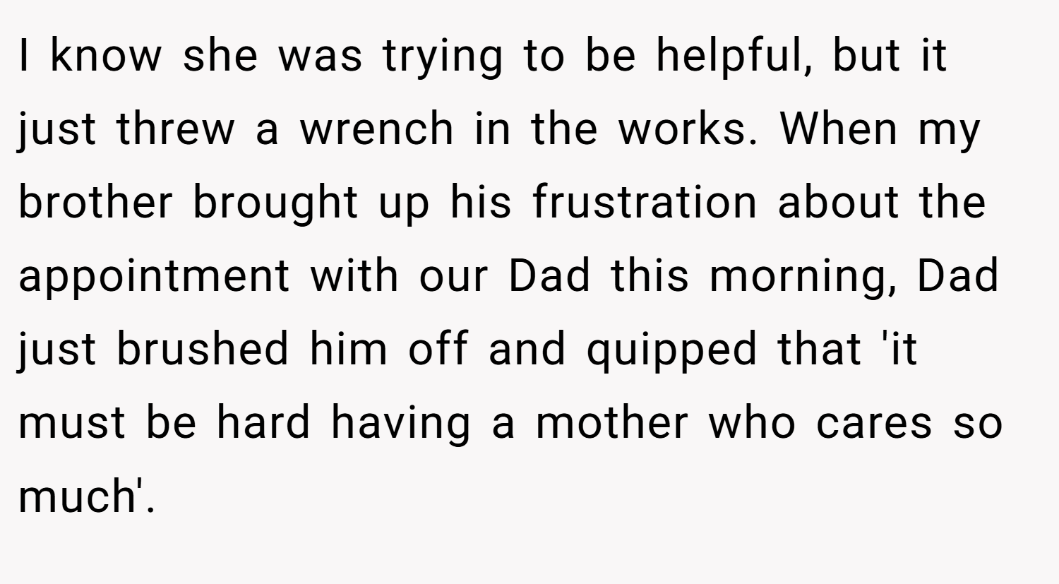 I know she was trying to be helpful, but it just threw a wrench in the works. When my brother brought up his frustration about the appointment with our Dad this morning, Dad just brushed him off and quipped that 'it must be hard having a mother who cares so much'.