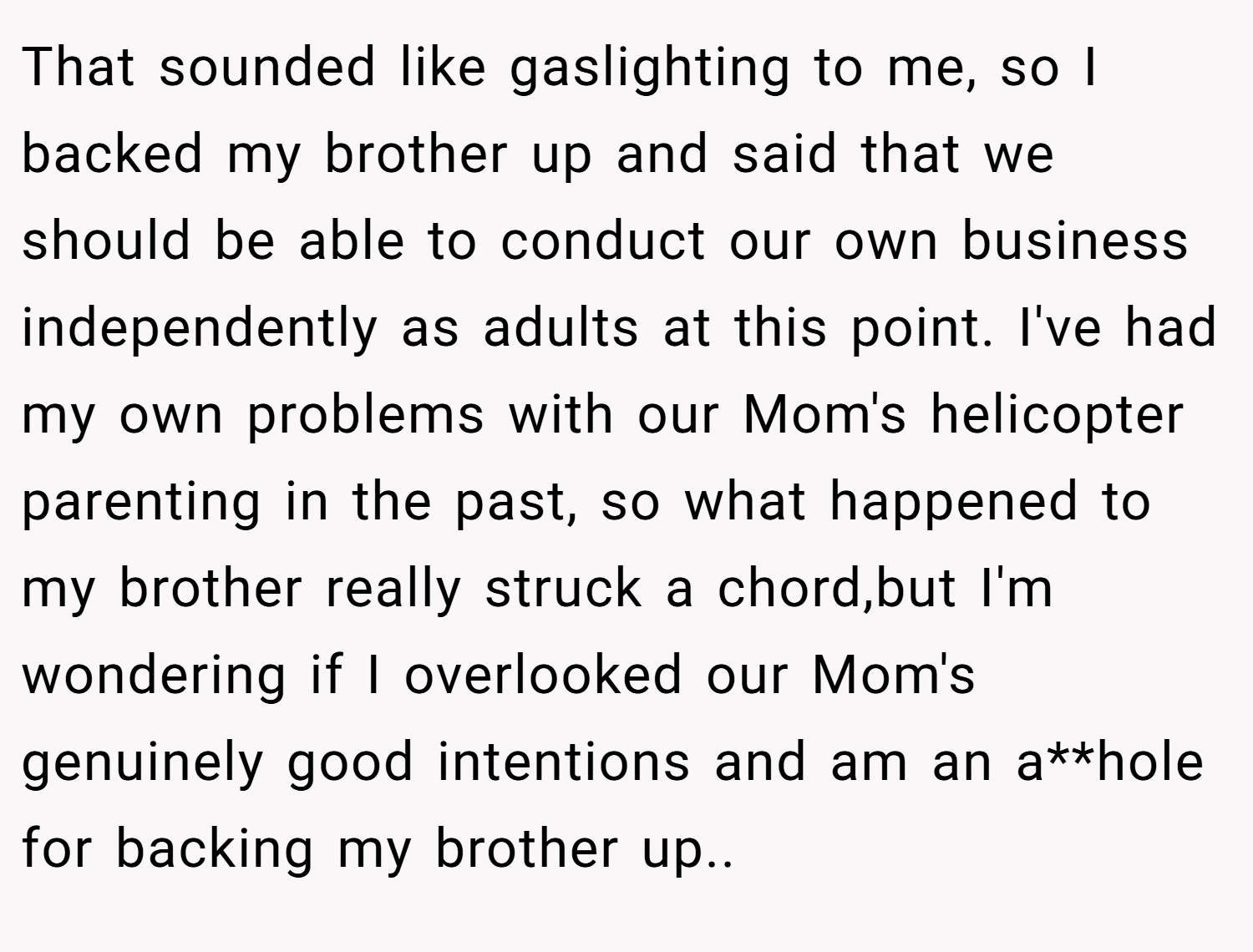 That sounded like gaslighting to me, so I backed my brother up and said that we should be able to conduct our own business independently as adults at this point. I've had my own problems with our Mom's helicopter parenting in the past, so what happened to my brother really struck a chord,but I'm wondering if I overlooked our Mom's genuinely good intentions and am an a**hole for backing my brother up..