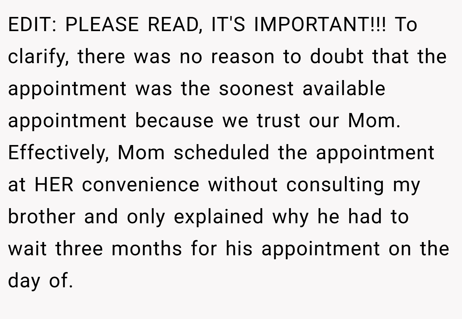 EDIT: PLEASE READ, IT'S IMPORTANT!!! To clarify, there was no reason to doubt that the appointment was the soonest available appointment because we trust our Mom. Effectively, Mom scheduled the appointment at HER convenience without consulting my brother and only explained why he had to wait three months for his appointment on the day of.