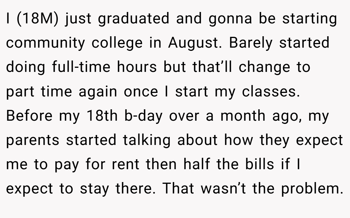 I (18M) just graduated and gonna be starting community college in August. Barely started doing full-time hours but that’ll change to part time again once I start my classes. Before my 18th b-day over a month ago, my parents started talking about how they expect me to pay for rent then half the bills if I expect to stay there. That wasn’t the problem.
