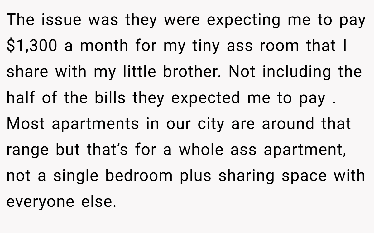 The issue was they were expecting me to pay $1,300 a month for my tiny ass room that I share with my little brother. Not including the half of the bills they expected me to pay . Most apartments in our city are around that range but that’s for a whole ass apartment, not a single bedroom plus sharing space with everyone else.