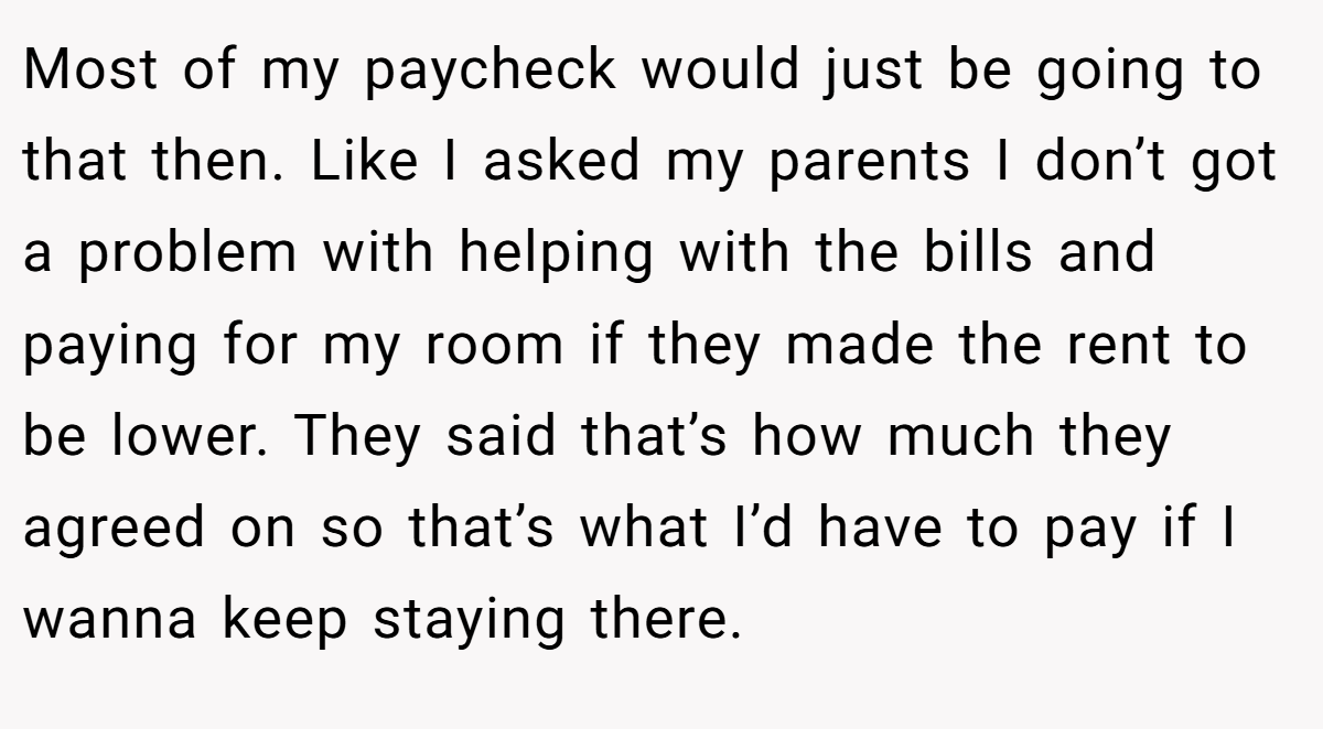 Most of my paycheck would just be going to that then. Like I asked my parents I don’t got a problem with helping with the bills and paying for my room if they made the rent to be lower. They said that’s how much they agreed on so that’s what I’d have to pay if I wanna keep staying there.