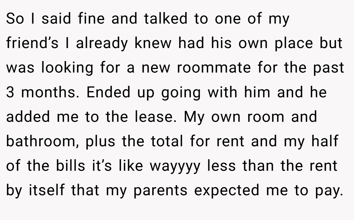 So I said fine and talked to one of my friend’s I already knew had his own place but was looking for a new roommate for the past 3 months. Ended up going with him and he added me to the lease. My own room and bathroom, plus the total for rent and my half of the bills it’s like wayyyy less than the rent by itself that my parents expected me to pay.