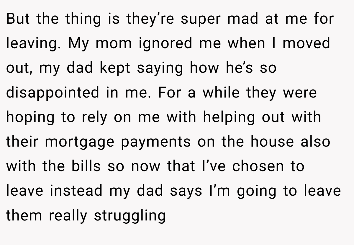 But the thing is they’re super mad at me for leaving. My mom ignored me when I moved out, my dad kept saying how he’s so disappointed in me. For a while they were hoping to rely on me with helping out with their mortgage payments on the house also with the bills so now that I’ve chosen to leave instead my dad says I’m going to leave them really struggling
