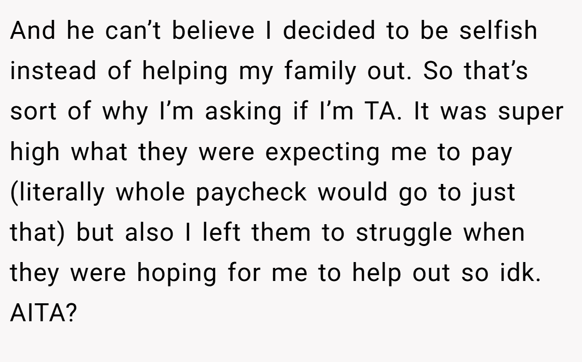 And he can’t believe I decided to be selfish instead of helping my family out. So that’s sort of why I’m asking if I’m TA. It was super high what they were expecting me to pay (literally whole paycheck would go to just that) but also I left them to struggle when they were hoping for me to help out so idk. AITA?