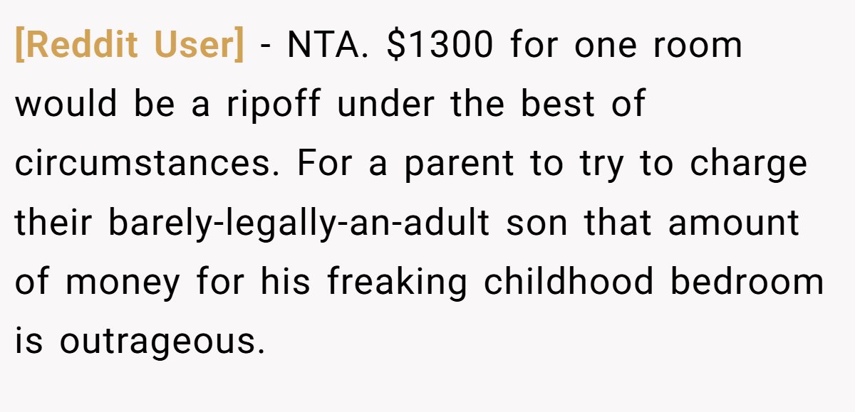 [Reddit User] - NTA. $1300 for one room would be a ripoff under the best of circumstances. For a parent to try to charge their barely-legally-an-adult son that amount of money for his freaking childhood bedroom is outrageous.