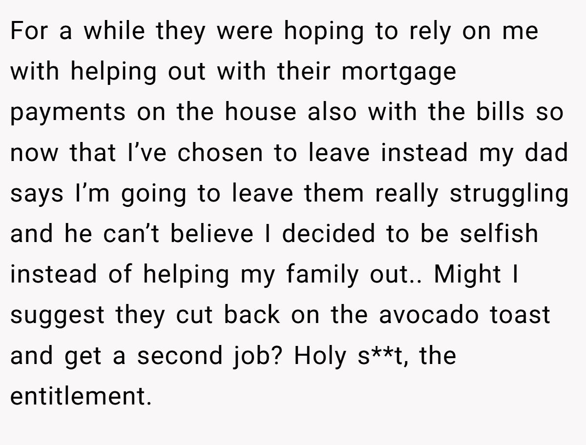 For a while they were hoping to rely on me with helping out with their mortgage payments on the house also with the bills so now that I’ve chosen to leave instead my dad says I’m going to leave them really struggling and he can’t believe I decided to be selfish instead of helping my family out.. Might I suggest they cut back on the avocado toast and get a second job? Holy s**t, the entitlement.